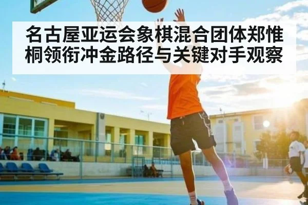 名古屋亚运会象棋混合团体郑惟桐领衔冲金路径与关键对手观察