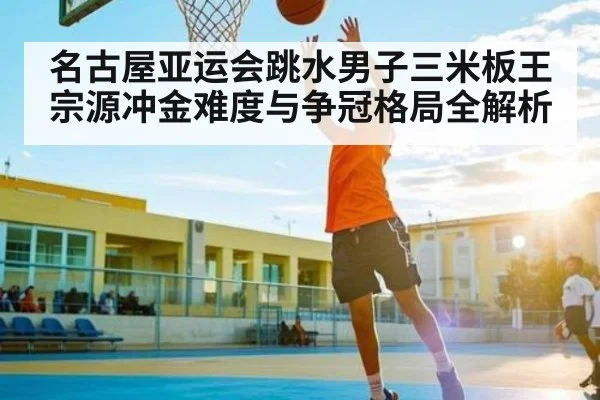名古屋亚运会跳水男子三米板王宗源冲金难度与争冠格局全解析