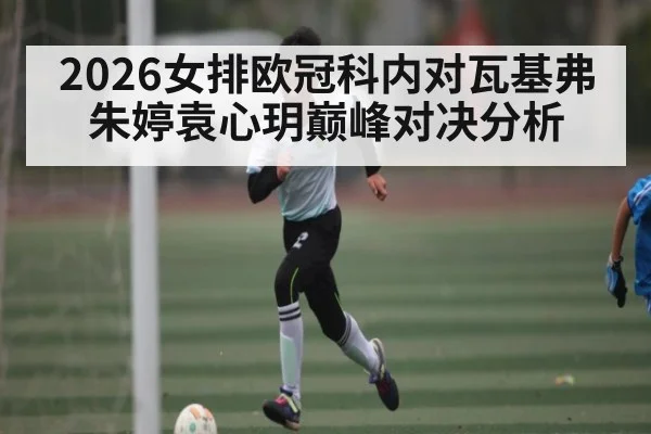 2026女排欧冠科内对瓦基弗朱婷袁心玥巅峰对决分析