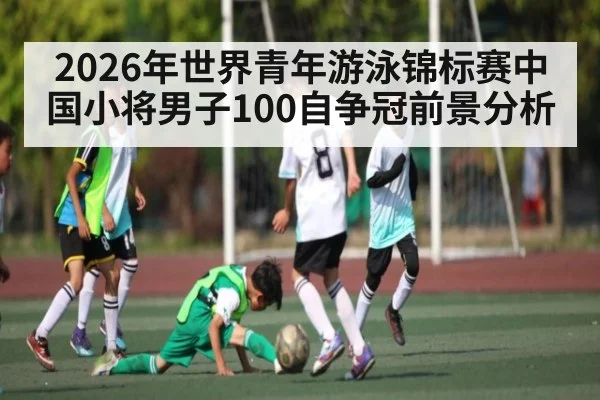 2026年世界青年游泳锦标赛中国小将男子100自争冠前景分析